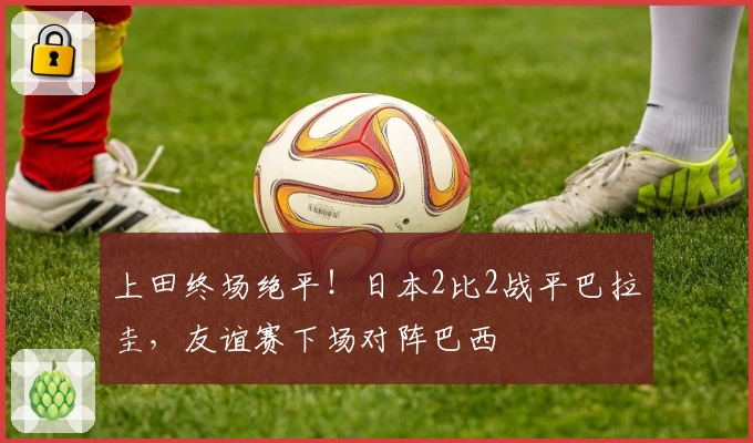 上田终场绝平！日本2比2战平巴拉圭，友谊赛下场对阵巴西