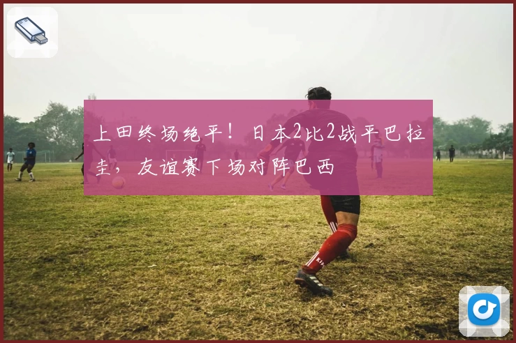 上田终场绝平！日本2比2战平巴拉圭，友谊赛下场对阵巴西