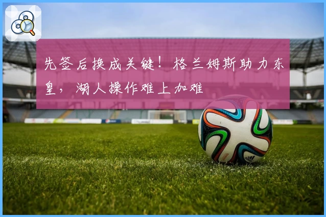 先签后换成关键!格兰姆斯助力东皇,湖人操作难上加难