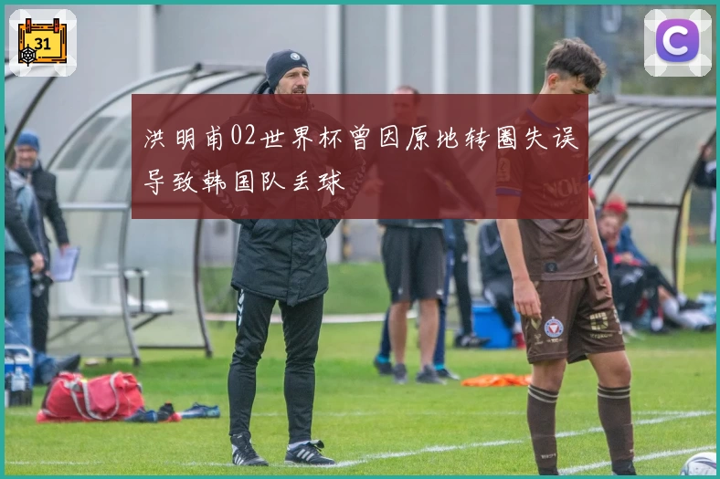 洪明甫02世界杯曾因原地转圈失误导致韩国队丢球