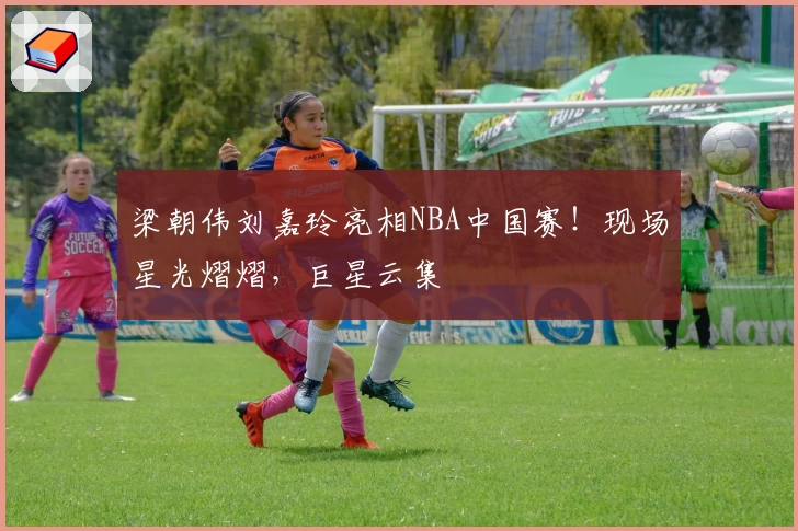 梁朝伟刘嘉玲亮相NBA中国赛！现场星光熠熠，巨星云集