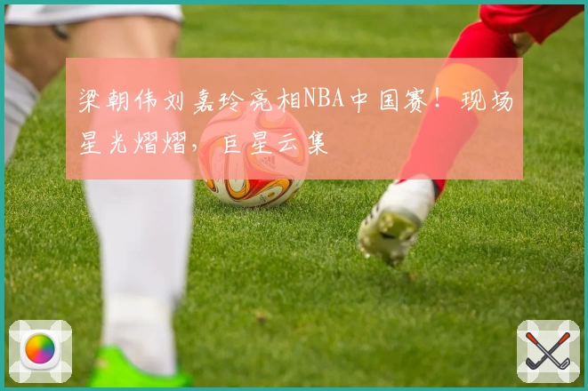 梁朝伟刘嘉玲亮相NBA中国赛！现场星光熠熠，巨星云集