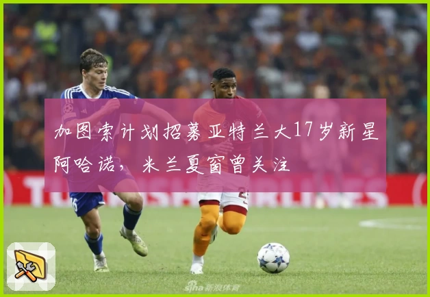 加图索计划招募亚特兰大17岁新星阿哈诺，米兰夏窗曾关注