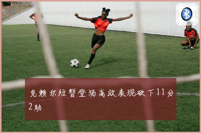 克赖尔短暂登场高效表现砍下11分2助