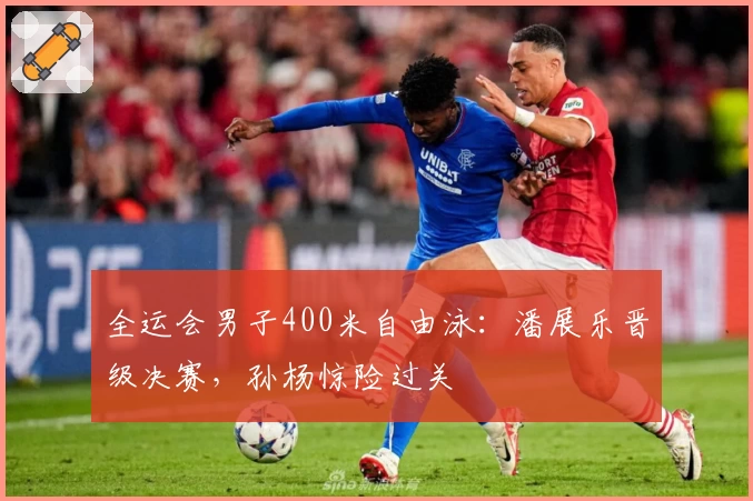 全运会男子400米自由泳：潘展乐晋级决赛，孙杨惊险过关